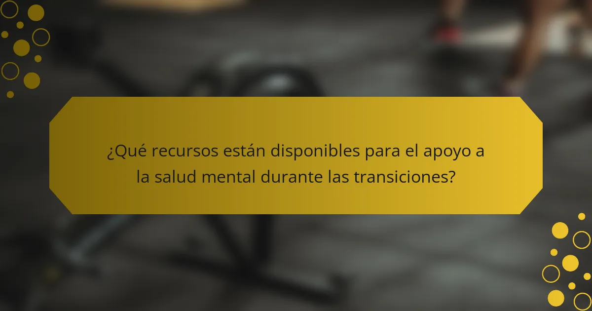 ¿Qué recursos están disponibles para el apoyo a la salud mental durante las transiciones?